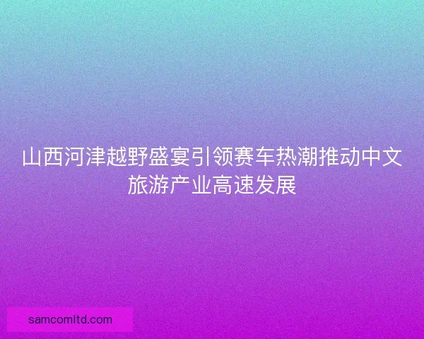 山西河津越野盛宴引领赛车热潮推动中文旅游产业高速发展 山西河津越野盛宴引领赛车热潮推动中文旅游产业高速发展