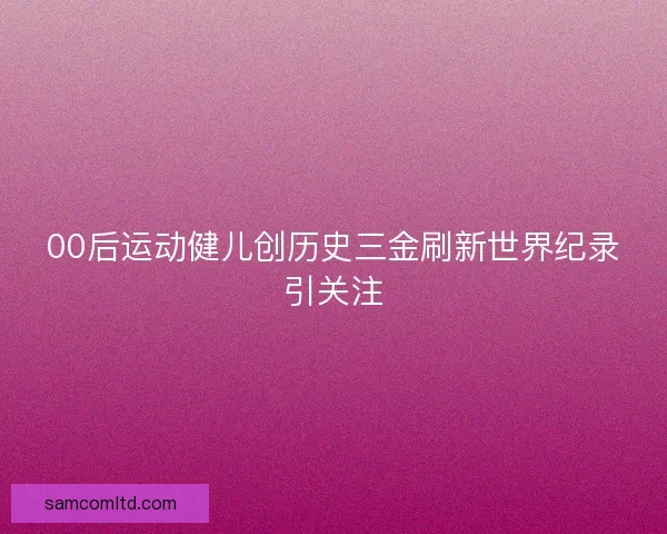00后运动健儿创历史三金刷新世界纪录引关注 00后运动健儿创历史三金刷新世界纪录引关注
