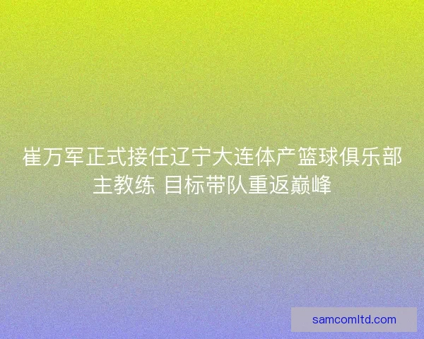 崔万军正式接任辽宁大连体产篮球俱乐部主教练 目标带队重返巅峰 崔万军正式接任辽宁大连体产篮球俱乐部主教练 目标带队重返巅峰