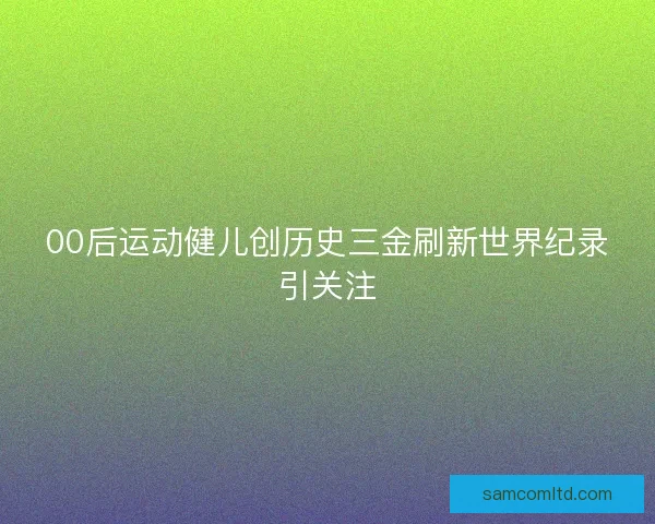 00后运动健儿创历史三金刷新世界纪录引关注