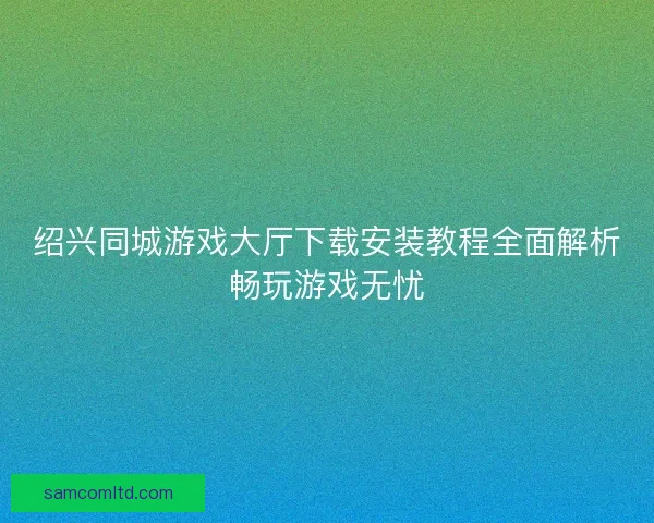 绍兴同城游戏大厅下载安装教程全面解析畅玩游戏无忧