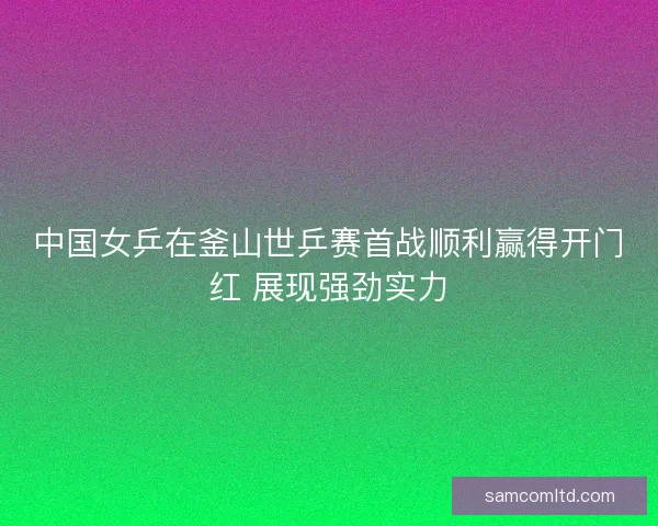中国女乒在釜山世乒赛首战顺利赢得开门红 展现强劲实力 中国女乒在釜山世乒赛首战顺利赢得开门红 展现强劲实力