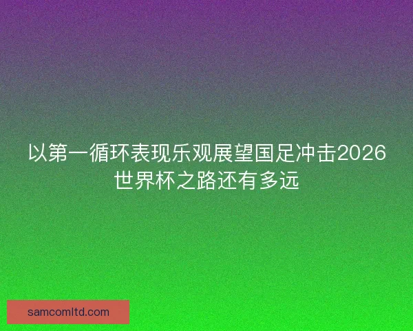 以第一循环表现乐观展望国足冲击2026世界杯之路还有多远 以第一循环表现乐观展望国足冲击2026世界杯之路还有多远