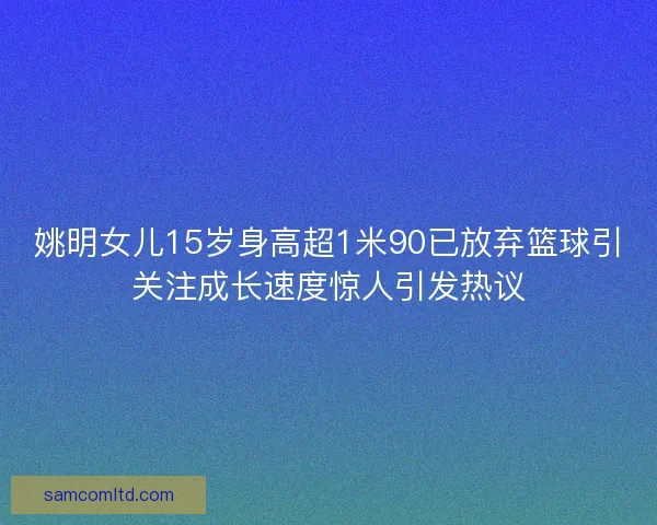 姚明女儿15岁身高超1米90已放弃篮球引关注成长速度惊人引发热议 姚明女儿15岁身高超1米90已放弃篮球引关注成长速度惊人引发热议