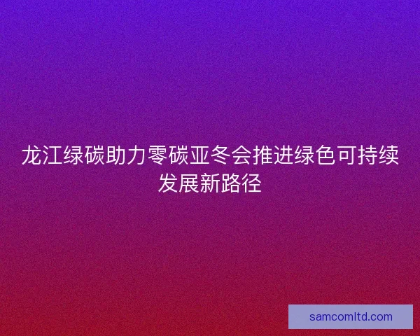 龙江绿碳助力零碳亚冬会推进绿色可持续发展新路径 龙江绿碳助力零碳亚冬会推进绿色可持续发展新路径
