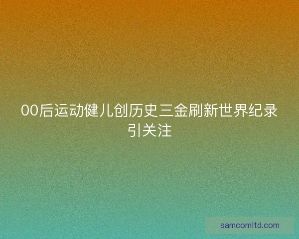 00后运动健儿创历史三金刷新世界纪录引关注