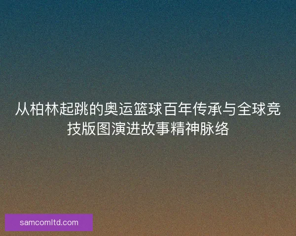 从柏林起跳的奥运篮球百年传承与全球竞技版图演进故事精神脉络 从柏林起跳的奥运篮球百年传承与全球竞技版图演进故事精神脉络