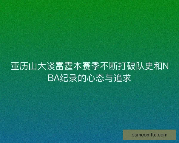 亚历山大谈雷霆本赛季不断打破队史和NBA纪录的心态与追求 亚历山大谈雷霆本赛季不断打破队史和NBA纪录的心态与追求