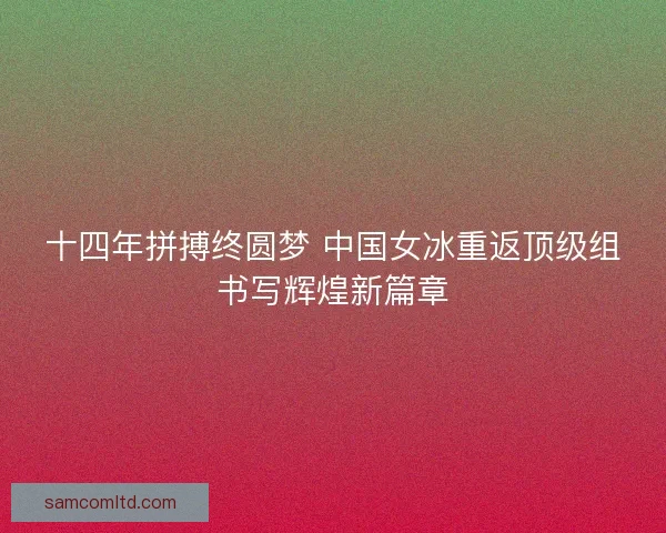 十四年拼搏终圆梦 中国女冰重返顶级组书写辉煌新篇章 十四年拼搏终圆梦 中国女冰重返顶级组书写辉煌新篇章