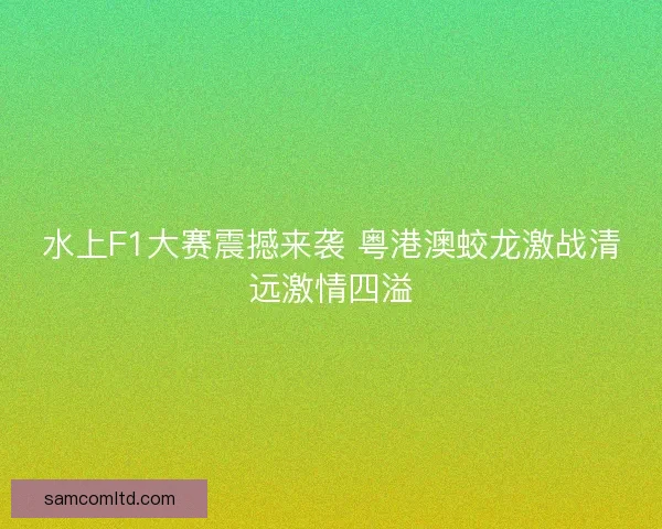 水上F1大赛震撼来袭 粤港澳蛟龙激战清远激情四溢 水上F1大赛震撼来袭 粤港澳蛟龙激战清远激情四溢